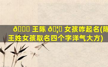 🐕 王陈 🦟 女孩咋起名(陈王姓女孩取名四个字洋气大方)